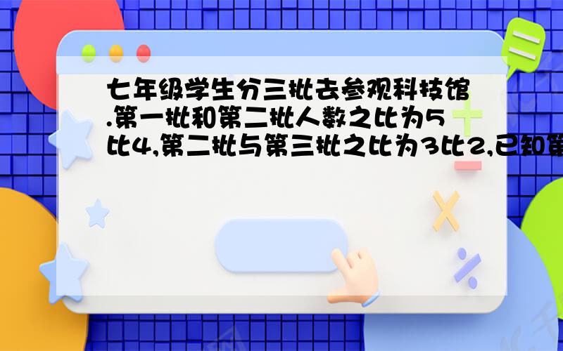 七年级学生分三批去参观科技馆.第一批和第二批人数之比为5比4,第二批与第三批之比为3比2,已知第一批