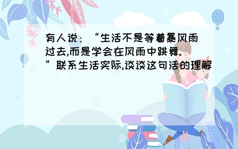 有人说：“生活不是等着暴风雨过去,而是学会在风雨中跳舞.”联系生活实际,谈谈这句活的理解