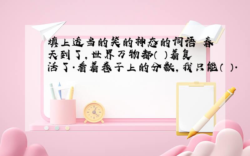 填上适当的笑的神态的词语 春天到了,世界万物都（ ）着复活了.看着卷子上的分数,我只能（ ）.