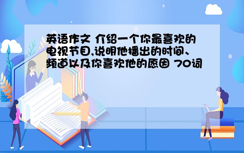 英语作文 介绍一个你最喜欢的电视节目,说明他播出的时间、频道以及你喜欢他的愿因 70词