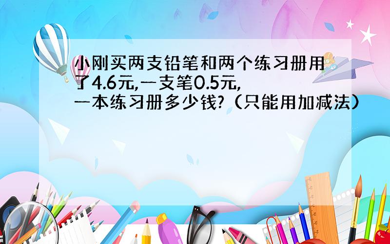 小刚买两支铅笔和两个练习册用了4.6元,一支笔0.5元,一本练习册多少钱?（只能用加减法）