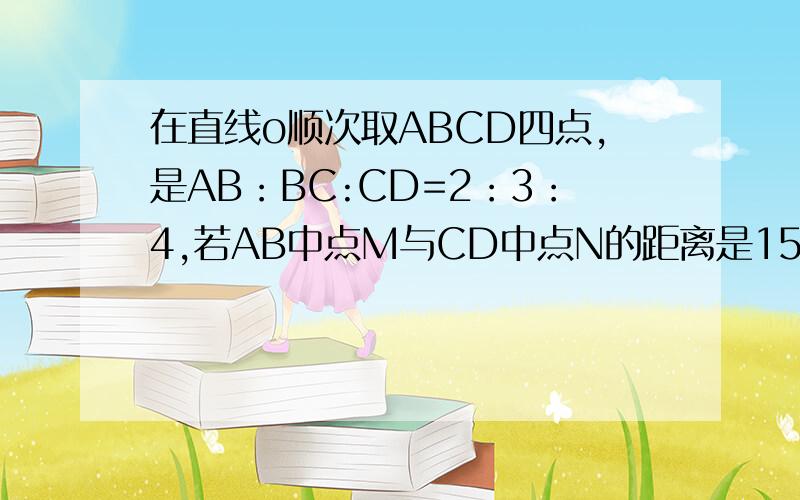 在直线o顺次取ABCD四点,是AB：BC:CD=2：3：4,若AB中点M与CD中点N的距离是15cm,则AB=