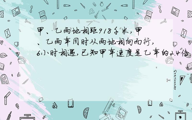 甲、乙两地相距918千米,甲、乙两车同时从两地相向而行,6小时相遇,已知甲车速度是乙车的2.4倍.