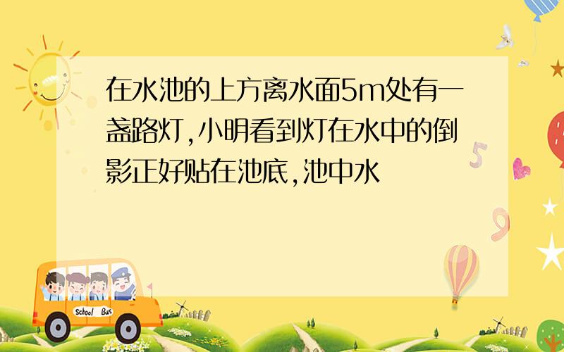 在水池的上方离水面5m处有一盏路灯,小明看到灯在水中的倒影正好贴在池底,池中水