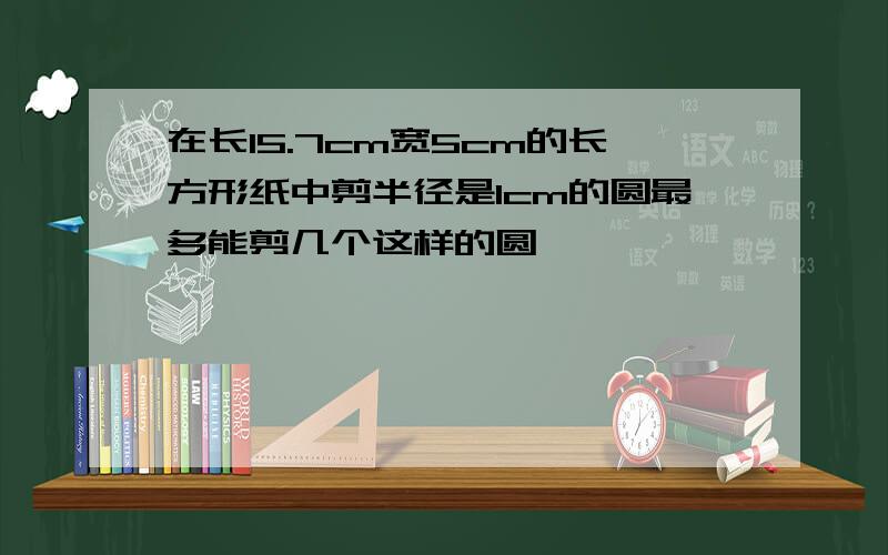 在长15.7cm宽5cm的长方形纸中剪半径是1cm的圆最多能剪几个这样的圆