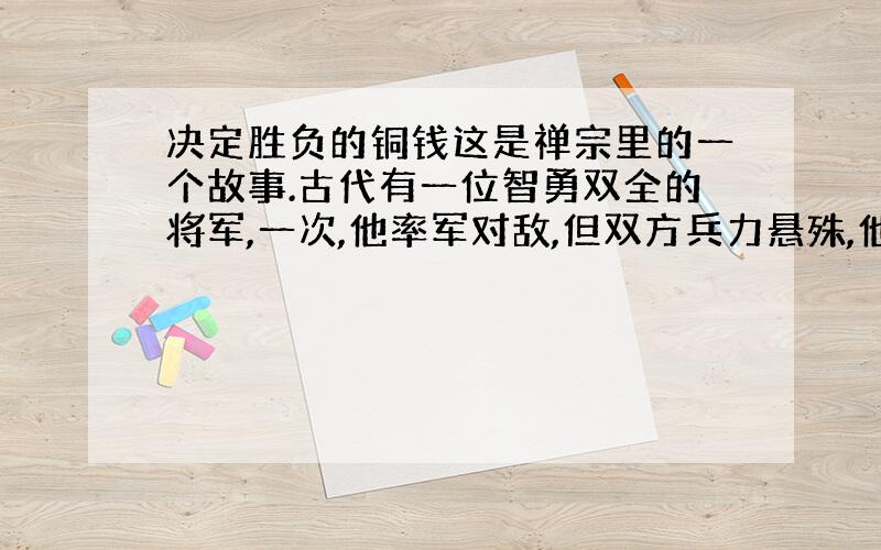 决定胜负的铜钱这是禅宗里的一个故事.古代有一位智勇双全的将军,一次,他率军对敌,但双方兵力悬殊,他的全部人马只及对方十分