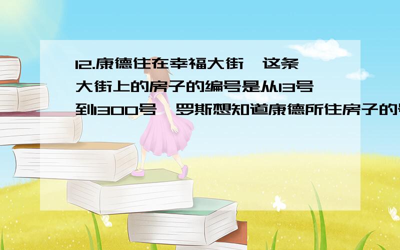 12.康德住在幸福大街,这条大街上的房子的编号是从13号到1300号,罗斯想知道康德所住房子的号码.罗斯问