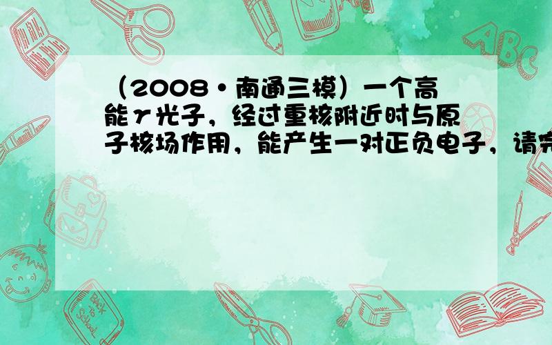 （2008•南通三模）一个高能γ光子，经过重核附近时与原子核场作用，能产生一对正负电子，请完成相应的反应方程：γ→&nb