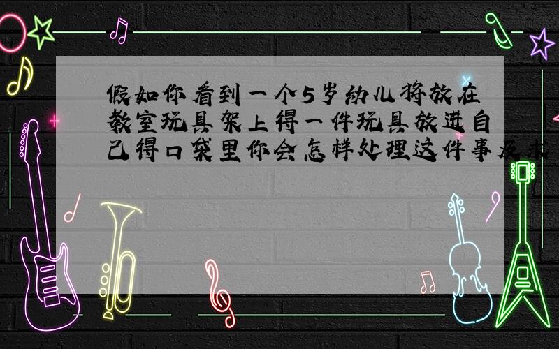 假如你看到一个5岁幼儿将放在教室玩具架上得一件玩具放进自己得口袋里你会怎样处理这件事及求