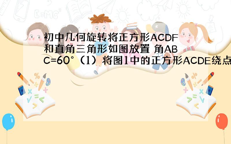 初中几何旋转将正方形ACDF和直角三角形如图放置 角ABC=60°（1）将图1中的正方形ACDE绕点C顺时针旋转30°至