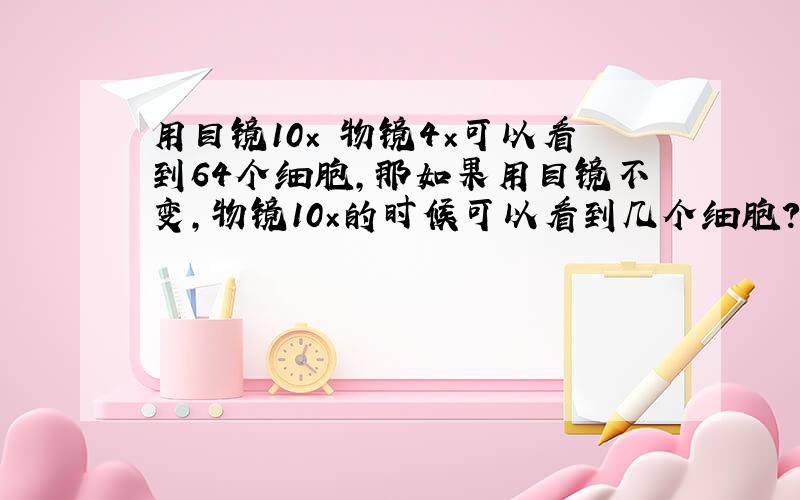 用目镜10× 物镜4×可以看到64个细胞,那如果用目镜不变,物镜10×的时候可以看到几个细胞?为什么?（重要是为什么.）