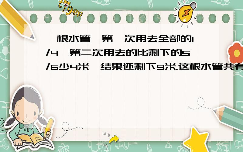 一根水管,第一次用去全部的1/4,第二次用去的比剩下的5/6少4米,结果还剩下9米.这根水管共有过少米?