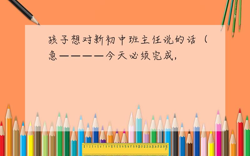 孩子想对新初中班主任说的话（急————今天必须完成,