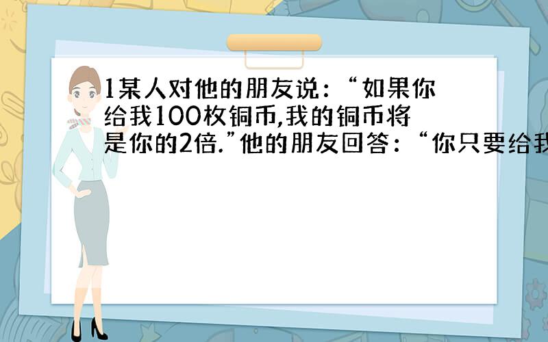 1某人对他的朋友说：“如果你给我100枚铜币,我的铜币将是你的2倍.”他的朋友回答：“你只要给我10枚.