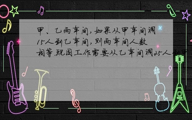 甲、乙两车间,如果从甲车间调15人到乙车间,则两车间人数相等.现因工作需要从乙车间调25人到甲车间,使乙车间人数是甲车间