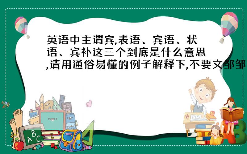 英语中主谓宾,表语、宾语、状语、宾补这三个到底是什么意思,请用通俗易懂的例子解释下,不要文邹邹的.是不是系动词后面跟的都