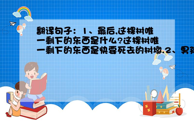 翻译句子：1、最后,这棵树唯一剩下的东西是什么?这棵树唯一剩下的东西是快要死去的树墩.2、男孩为什么要采摘树上所有的苹果