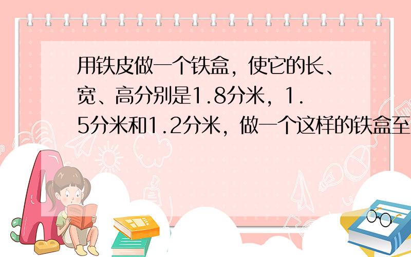 用铁皮做一个铁盒，使它的长、宽、高分别是1.8分米，1.5分米和1.2分米，做一个这样的铁盒至少要用铁皮多少平方米？