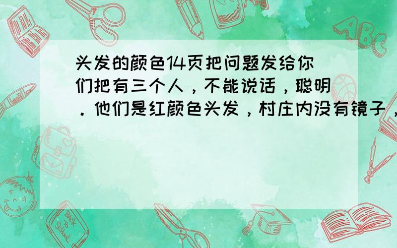 头发的颜色14页把问题发给你们把有三个人，不能说话，聪明。他们是红颜色头发，村庄内没有镜子，三人不知头发色。村有习俗，知