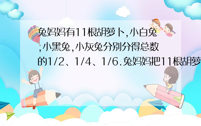 兔妈妈有11根胡萝卜,小白兔,小黑兔,小灰兔分别分得总数的1/2、1/4、1/6.兔妈妈把11根胡萝卜全部分完,又没把胡