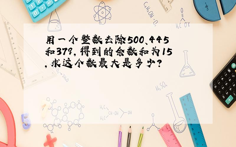 用一个整数去除500、445和379,得到的余数和为15,求这个数最大是多少?