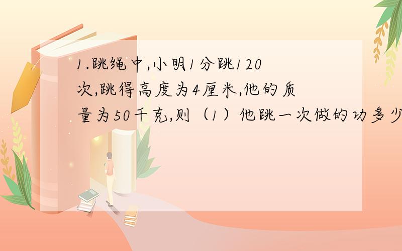 1.跳绳中,小明1分跳120次,跳得高度为4厘米,他的质量为50千克,则（1）他跳一次做的功多少 (2)他跳绳的平均功率