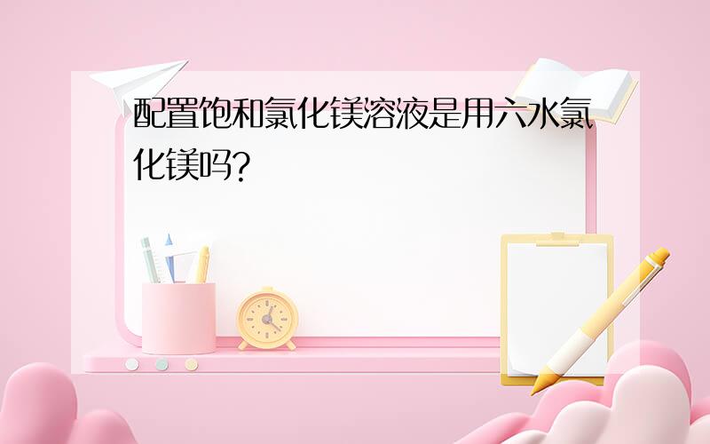 配置饱和氯化镁溶液是用六水氯化镁吗?