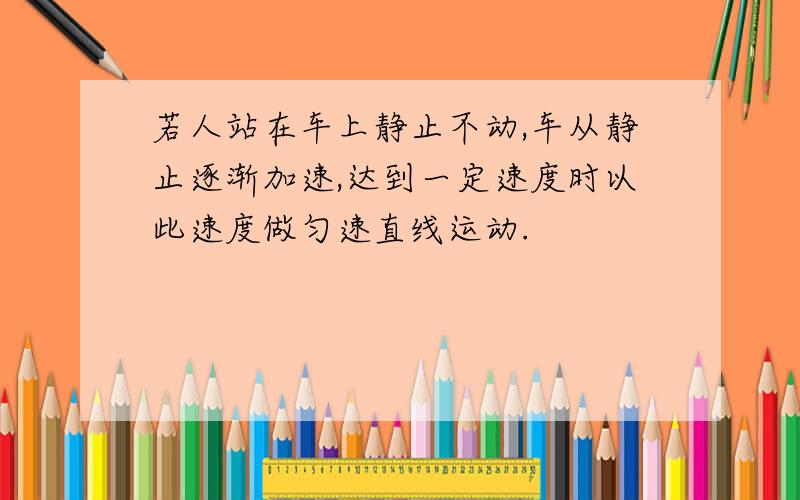 若人站在车上静止不动,车从静止逐渐加速,达到一定速度时以此速度做匀速直线运动.