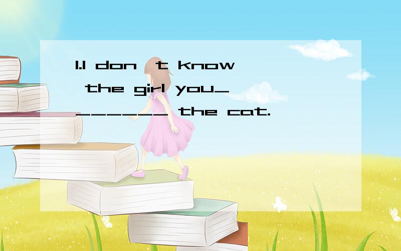 1.I don't know the girl you_______ the cat.