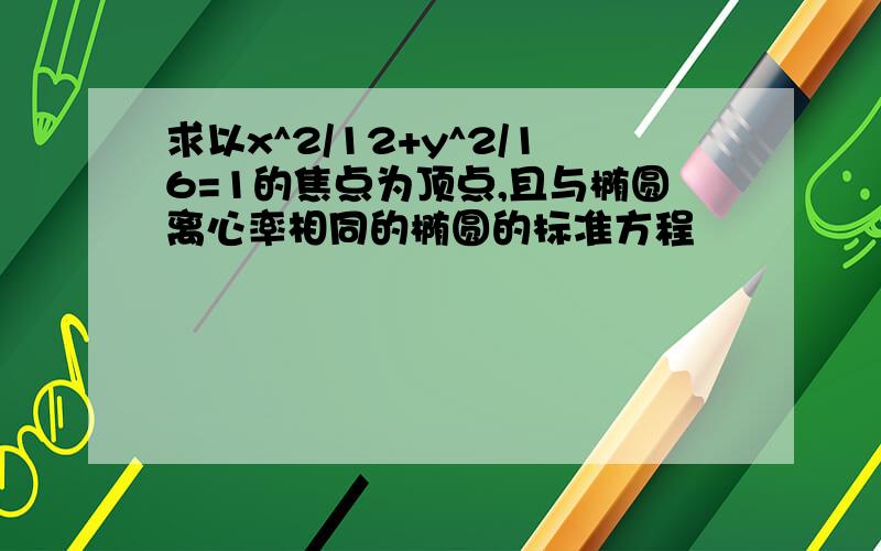 求以x^2/12+y^2/16=1的焦点为顶点,且与椭圆离心率相同的椭圆的标准方程