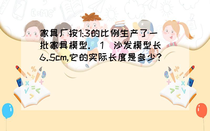 家具厂按1:3的比例生产了一批家具模型.（1）沙发模型长6.5cm,它的实际长度是多少?