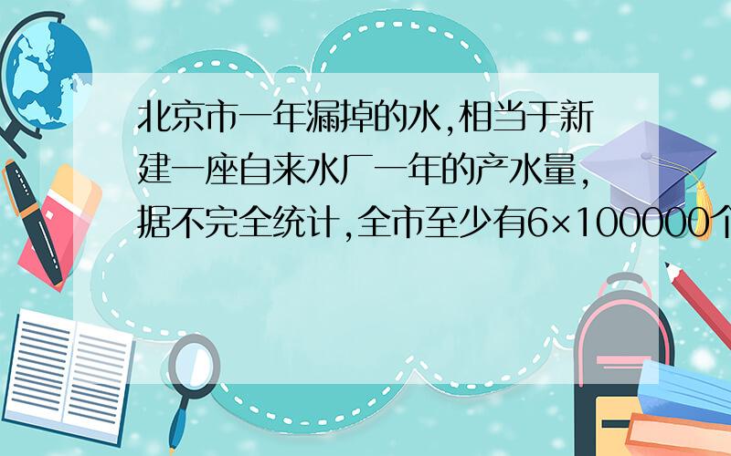 北京市一年漏掉的水,相当于新建一座自来水厂一年的产水量,据不完全统计,全市至少有6×100000个水龙头,2×10000