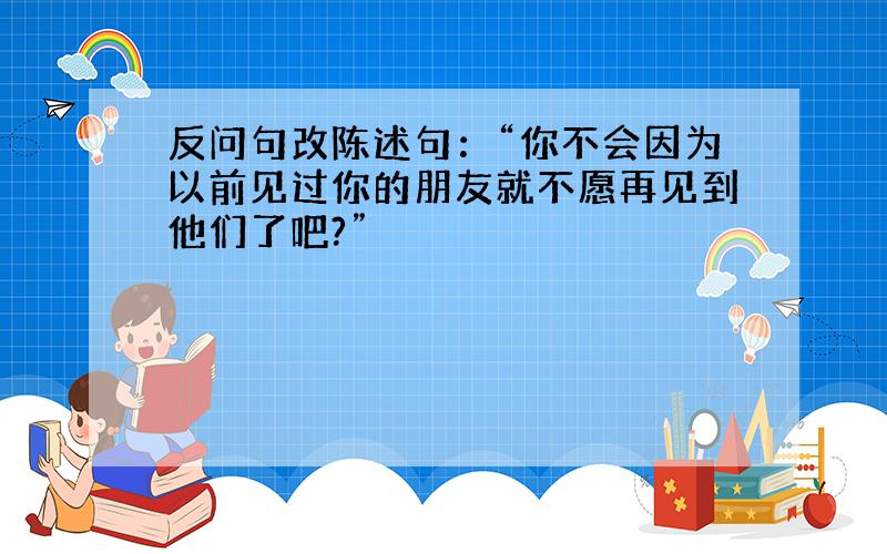 反问句改陈述句：“你不会因为以前见过你的朋友就不愿再见到他们了吧?”