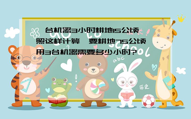 一台机器3小时耕地15公顷,照这样计算,要耕地75公顷,用3台机器需要多少小时?