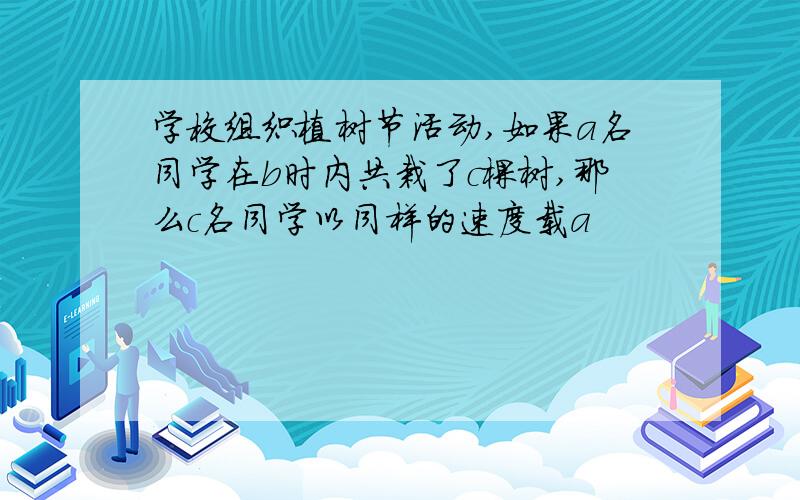 学校组织植树节活动,如果a名同学在b时内共栽了c棵树,那么c名同学以同样的速度载a