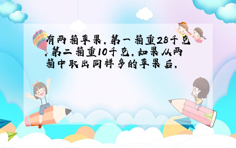 有两箱苹果,第一箱重28千克,第二箱重10千克,如果从两箱中取出同样多的苹果后,