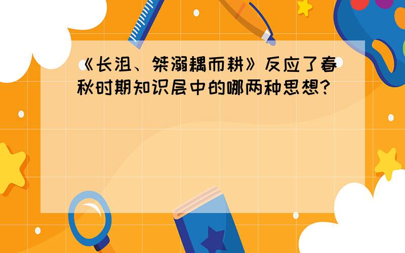 《长沮、桀溺耦而耕》反应了春秋时期知识层中的哪两种思想?