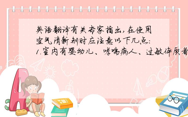 英语翻译有关专家指出,在使用空气清新剂时应注意以下几点：1.室内有婴幼儿、哮喘病人、过敏体质者及过敏性疾病的人时应当慎用