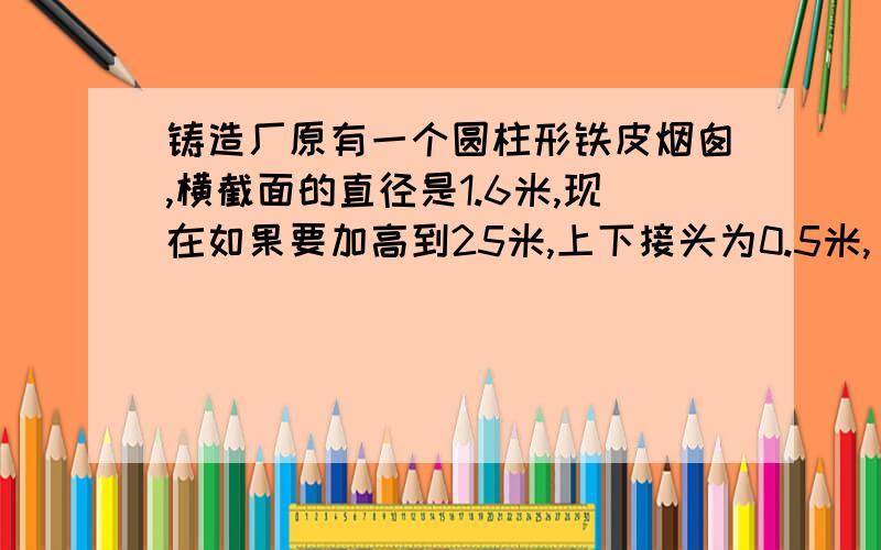 铸造厂原有一个圆柱形铁皮烟囱,横截面的直径是1.6米,现在如果要加高到25米,上下接头为0.5米,