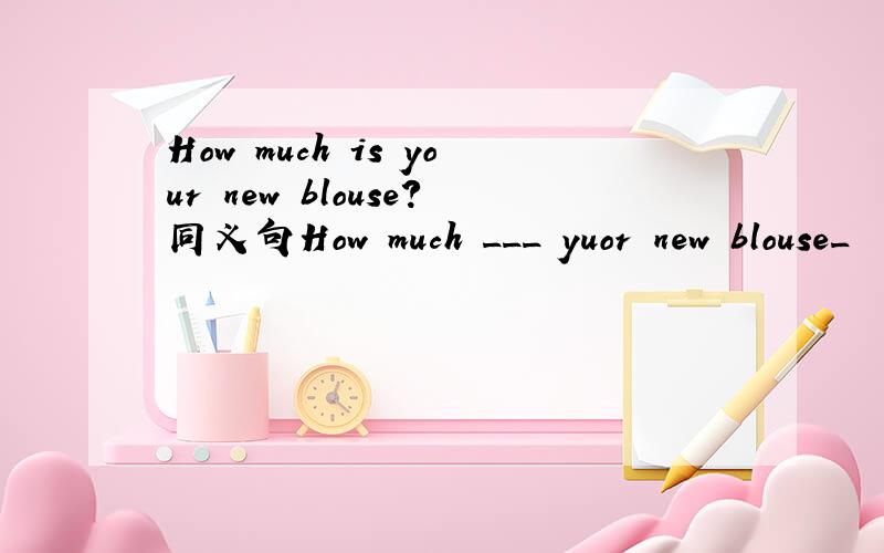 How much is your new blouse?同义句How much ___ yuor new blouse_