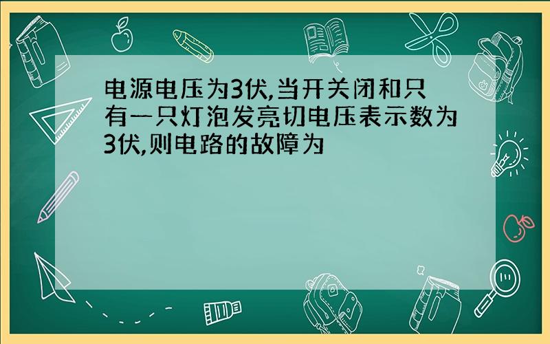 电源电压为3伏,当开关闭和只有一只灯泡发亮切电压表示数为3伏,则电路的故障为