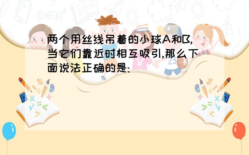 两个用丝线吊着的小球A和B,当它们靠近时相互吸引,那么下面说法正确的是: