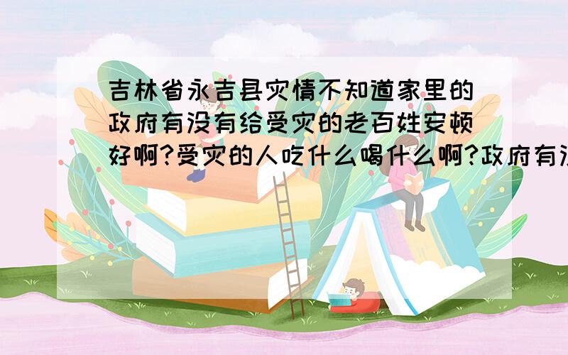 吉林省永吉县灾情不知道家里的政府有没有给受灾的老百姓安顿好啊?受灾的人吃什么喝什么啊?政府有没有发给受灾的人?