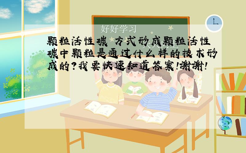 颗粒活性碳 方式形成颗粒活性碳中颗粒是通过什么样的技术形成的?我要快速知道答案!谢谢!