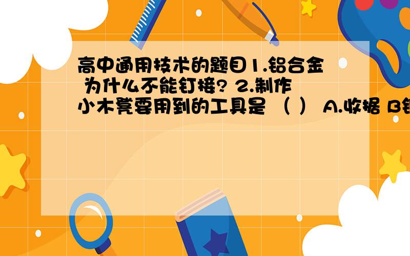 高中通用技术的题目1.铝合金 为什么不能钉接? 2.制作小木凳要用到的工具是 （ ） A.收据 B钢锉 C刨子 D划针