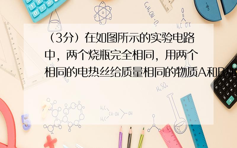 （3分）在如图所示的实验电路中，两个烧瓶完全相同，用两个相同的电热丝给质量相同的物质A和B加热，实验记录表如下：