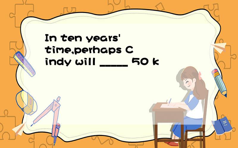 In ten years' time,perhaps Cindy will _____ 50 k