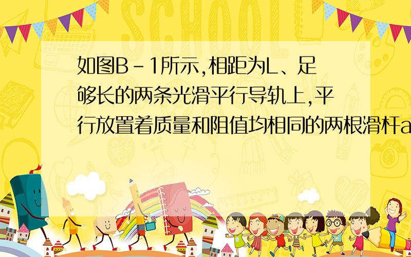 如图B-1所示,相距为L、足够长的两条光滑平行导轨上,平行放置着质量和阻值均相同的两根滑杆ab和cd,导轨的电阻不计,磁