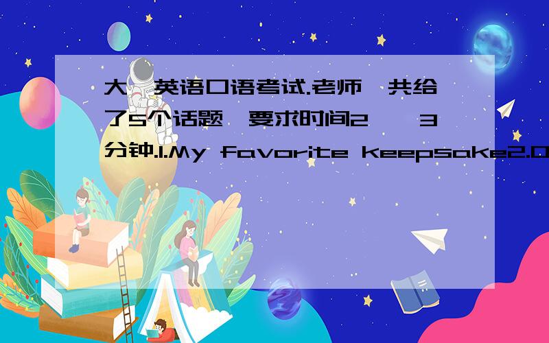 大一英语口语考试.老师一共给了5个话题,要求时间2——3分钟.1.My favorite keepsake2.One t