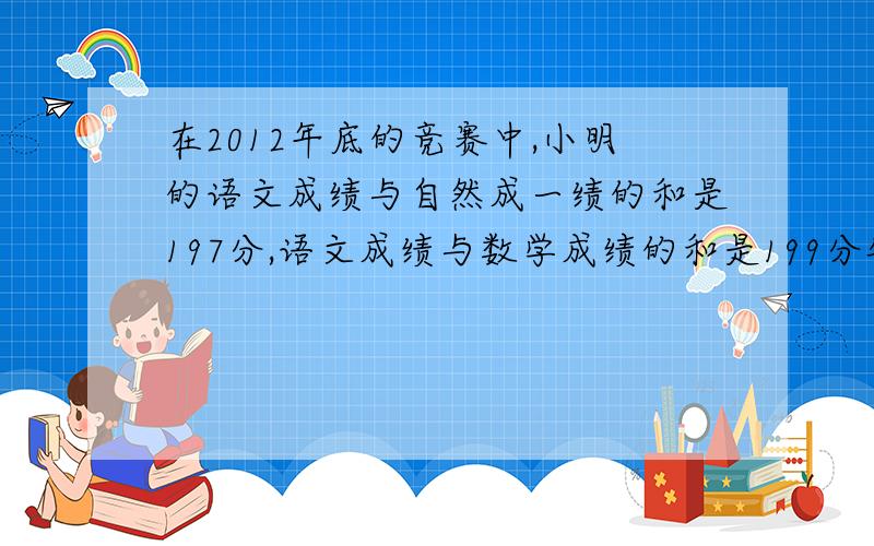 在2012年底的竞赛中,小明的语文成绩与自然成一绩的和是197分,语文成绩与数学成绩的和是199分钟,数字成绩与自然成绩